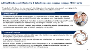 12
Artificial Intelligence in Monitoring & Collections comes to rescue to reduce NPA in banks
Treatment Strategy
▪ Customers with high willingness but limited ability to pay in the short term may require restructuring of the loan
through partial-payment plans or loan extensions.
▪ In cases where the customer exhibits both low willingness and limited ability to pay, banks should focus on
early settlement and asset recovery.
▪ Advanced analytics, enabled by unstructured internal data sources such as call transcripts from collections
contact centers and external data sources such as spending behavior on other digital channels, can
improve the accuracy of determinations of ability and willingness to pay.
▪ To determine an appropriate contact strategy for customers at risk of default, banks can segment
accounts according to value at risk (VAR), which is the loan balance times the probability of default.
▪ This allows banks to focus high-touch interactions on borrowers that account for the highest VAR; banks
can then use low-cost channels like telephoning and texting for borrowers posing less risk.
▪ Banks have used this approach to reduce both the cost of collections and the volume of loans to be
resolved through restructuring, sale, or write-off. (detailed in the next slide)
Contact Strategy
AI helps build a 360-degree view of a customer’s financial position, helping banks to recognize early-warning signals that
a borrower’s risk profile may have changed and that the risk of default should be reassessed.
 