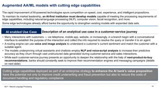 15
Augmented AA/ML models with cutting edge capabilities
NLP – Natural Language Processing
The rapid improvement of AI-powered technologies spurs competition on speed, cost, experience, and intelligent propositions.
To maintain its market leadership, an AI-first institution must develop models capable of meeting the processing requirements of
edge capabilities, including natural-language processing (NLP), computer vision, facial recognition, and more.
Some edge technologies already afford banks the opportunity to strengthen existing models with expanded data sets.
• Many interactions with customers — via telephone, mobile app, website, or increasingly, in a branch begin with a conversational
interface to establish the purpose of the interaction and collect the info required to resolve the query or transfer it to an agent.
• A routing engine can use voice and image analysis to understand a customer’s current sentiment and match the customer with a
suitable agent.
• The models underpinning virtual assistants and chatbots employ NLP and voice-script analysis to increase their predictive
accuracy as they churn through vast unstructured data generated during customer-service and sales interactions.
• While each customer-service journey presents an opportunity to deepen the relationship with the help of next-product-to-buy
recommendations, banks should constantly seek to improve their recommendation engines and messaging campaigns (details
on next slide)
Description of an analytical use case in a customer-service journey
AI enabled Use Case
Cutting edge capabilities deployed as part of an enterprise strategy to enhance the AI bank’s value proposition
have the potential not only to improve credit underwriting and fraud prevention but also to reduce the costs of
document handling and regulatory compliance
 
