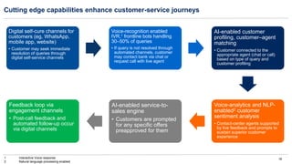 16
Cutting edge capabilities enhance customer-service journeys
1 Interactive Voice response
2 Natural language processing enabled
Digital self-cure channels for
customers (eg, WhatsApp,
mobile app, website)
• Customer may seek immediate
resolution of queries through
digital self-service channels
Voice-recognition enabled
IVR,1 frontline bots handling
30–50% of queries
• If query is not resolved through
automated channels, customer
may contact bank via chat or
request call with live agent
AI-enabled customer
profiling, customer–agent
matching
• Customer connected to the
appropriate agent (chat or call)
based on type of query and
customer profiling
Voice-analytics and NLP-
enabled2 customer
sentiment analysis
• Contact-center agents supported
by live feedback and prompts to
sustain superior customer
experience
AI-enabled service-to-
sales engine
• Customers are prompted
for any specific offers
preapproved for them
Feedback loop via
engagement channels
• Post-call feedback and
automated follow-up occur
via digital channels
 