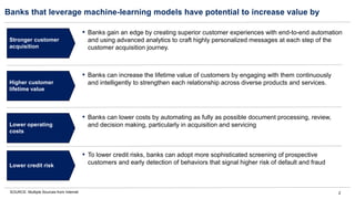 2
Banks that leverage machine-learning models have potential to increase value by
SOURCE: Multiple Sources from Internet
Stronger customer
acquisition
Higher customer
lifetime value
Lower operating
costs
▪ Banks gain an edge by creating superior customer experiences with end-to-end automation
and using advanced analytics to craft highly personalized messages at each step of the
customer acquisition journey.
▪ Banks can increase the lifetime value of customers by engaging with them continuously
and intelligently to strengthen each relationship across diverse products and services.
▪ Banks can lower costs by automating as fully as possible document processing, review,
and decision making, particularly in acquisition and servicing
Lower credit risk
▪ To lower credit risks, banks can adopt more sophisticated screening of prospective
customers and early detection of behaviors that signal higher risk of default and fraud
 