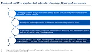 3
Banks can benefit from organizing their automation efforts around these significant elements
Leveraging advanced analytical / machine learning models for automated, personalized decisions
across the customer life cycle
Building and deploying advanced analytics and machine learning models at scale
Augmenting advanced analytical models with capabilities1 to reduce costs, streamline customer
journeys, and enhance the overall experience
Building an enterprise wide digital-marketing engine to translate insights generated in the decision-
making layer into a set of coordinated messages delivered through the bank’s engagement layer
1 Next generation technologies like Natural Language Processing (NLP), facial recognition, block chain, Robotic process automation and behavioural analytics
2 AA – Advanced Analytics, ML – Machine Learning
 