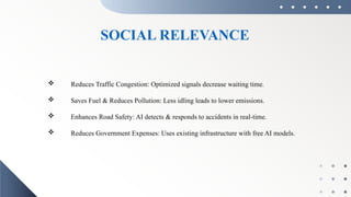 SOCIAL RELEVANCE
 Reduces Traffic Congestion: Optimized signals decrease waiting time.
 Saves Fuel & Reduces Pollution: Less idling leads to lower emissions.
 Enhances Road Safety: AI detects & responds to accidents in real-time.
 Reduces Government Expenses: Uses existing infrastructure with free AI models.
 