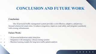 CONCLUSION AND FUTURE WORK
Conclusion:
Our AI-powered traffic management system provides a cost-effective, adaptive, and privacy-
focused solution for smart cities. It reduces congestion, improves road safety, and integrates seamlessly
with existing infrastructure.
Future Work:
🔹 AI-powered pedestrian safety detection
🔹 Integration with emergency vehicle routing systems
🔹 Machine learning models for long-term traffic pattern analysis
 