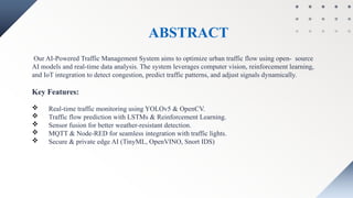 ABSTRACT
Our AI-Powered Traffic Management System aims to optimize urban traffic flow using open- source
AI models and real-time data analysis. The system leverages computer vision, reinforcement learning,
and IoT integration to detect congestion, predict traffic patterns, and adjust signals dynamically.
Key Features:
 Real-time traffic monitoring using YOLOv5 & OpenCV.
 Traffic flow prediction with LSTMs & Reinforcement Learning.
 Sensor fusion for better weather-resistant detection.
 MQTT & Node-RED for seamless integration with traffic lights.
 Secure & private edge AI (TinyML, OpenVINO, Snort IDS)
 