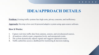 IDEA/APPROACH DETAILS
Problem: Existing traffic systems face high costs, privacy concerns, and inefficiency.
Approach: Develop a low-cost AI-powered adaptive system using open-source software.
How It Works:
1. Capture real-time traffic data from cameras, sensors, and crowdsourced sources.
2. AI analyzes vehicle count, congestion levels, and unexpected events.
3. The system dynamically adjusts signals and suggests optimized routes.
4. Traffic authorities access a dashboard for monitoring & decision-making.
 