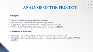 ANALYSIS OF THE PROJECT
Strengths:
 Low-cost solution using free open-source software
 Privacy-focused – processes data locally on edge devices
 Adaptable AI system – Reinforcement Learning improves over time
 Works with existing traffic infrastructure (easy to integrate via MQTT)
Challenges & Solutions:
 Challenge: Low visibility in fog → Solution: Sensor Fusion with radar + AI
 Challenge: High processing power required → Solution: Optimize models using OpenVINO &
ONNX .
 