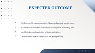 EXPECTED OUTCOME
 Real-time traffic management with AI-powered dynamic signal control.
 Live traffic dashboard for authorities with congestion & rerouting data.
 Accident & anomaly detection with automatic alerts.
 Weather-aware AI traffic predictions for better planning.
 