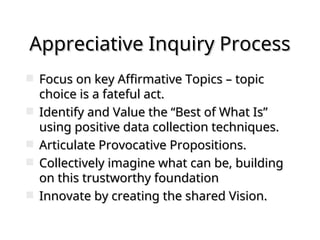 Appreciative Inquiry Process
Appreciative Inquiry Process
 Focus on key Affirmative Topics – topic
Focus on key Affirmative Topics – topic
choice is a fateful act.
choice is a fateful act.
 Identify and Value the “Best of What Is”
Identify and Value the “Best of What Is”
using positive data collection techniques.
using positive data collection techniques.
 Articulate Provocative Propositions.
Articulate Provocative Propositions.
 Collectively imagine what can be, building
Collectively imagine what can be, building
on this trustworthy foundation
on this trustworthy foundation
 Innovate by creating the shared Vision.
Innovate by creating the shared Vision.
 