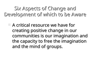 Six Aspects of Change and
Six Aspects of Change and
Development of which to be Aware
Development of which to be Aware
 A critical resource we have for
A critical resource we have for
creating positive change in our
creating positive change in our
communities is our imagination and
communities is our imagination and
the capacity to free the imagination
the capacity to free the imagination
and the mind of groups.
and the mind of groups.
 