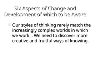 Six Aspects of Change and
Six Aspects of Change and
Development of which to be Aware
Development of which to be Aware
 Our styles of thinking rarely match the
Our styles of thinking rarely match the
increasingly complex worlds in which
increasingly complex worlds in which
we work… We need to discover more
we work… We need to discover more
creative and fruitful ways of knowing.
creative and fruitful ways of knowing.
 