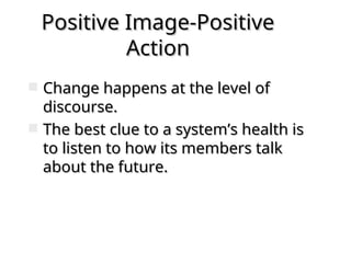 Positive Image-Positive
Positive Image-Positive
Action
Action
 Change happens at the level of
Change happens at the level of
discourse.
discourse.
 The best clue to a system’s health is
The best clue to a system’s health is
to listen to how its members talk
to listen to how its members talk
about the future.
about the future.
 