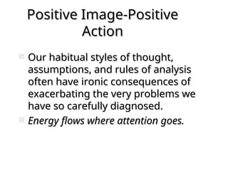 Positive Image-Positive
Positive Image-Positive
Action
Action
 Our habitual styles of thought,
Our habitual styles of thought,
assumptions, and rules of analysis
assumptions, and rules of analysis
often have ironic consequences of
often have ironic consequences of
exacerbating the very problems we
exacerbating the very problems we
have so carefully diagnosed.
have so carefully diagnosed.
 Energy flows where attention goes.
Energy flows where attention goes.
 