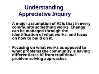 Understanding
Understanding
Appreciative Inquiry
Appreciative Inquiry
 A major assumption of AI is that in every
A major assumption of AI is that in every
community something works. Change
community something works. Change
can be managed through the
can be managed through the
identification of what works, and focus
identification of what works, and focus
on how to build on it.
on how to build on it.
 Focusing on what works as opposed to
Focusing on what works as opposed to
what problems the community is having
what problems the community is having
differentiates AI from traditional
differentiates AI from traditional
problem solving approaches.
problem solving approaches.
 