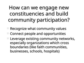 How can we engage new
How can we engage new
constituencies and build
constituencies and build
community participation?
community participation?
 Recognize what community values
Recognize what community values
 Connect people and opportunities
Connect people and opportunities
 Leverage existing community networks,
Leverage existing community networks,
especially organizations which cross
especially organizations which cross
boundaries (like faith communities,
boundaries (like faith communities,
businesses, schools, hospitals)
businesses, schools, hospitals)
 