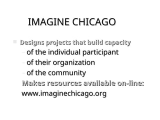 IMAGINE CHICAGO
IMAGINE CHICAGO
 Designs projects that build capacity
Designs projects that build capacity
– of the individual participant
of the individual participant
– of their organization
of their organization
– of the community
of the community
Makes resources available on-line:
Makes resources available on-line:
www.imaginechicago.org
www.imaginechicago.org
 