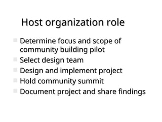 Host organization role
Host organization role
 Determine focus and scope of
Determine focus and scope of
community building pilot
community building pilot
 Select design team
Select design team
 Design and implement project
Design and implement project
 Hold community summit
Hold community summit
 Document project and share findings
Document project and share findings
 