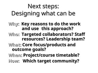 Next steps:
Next steps:
Designing what can be
Designing what can be
Why:
Why: Key reasons to do the work
Key reasons to do the work
and use
and use this approach?
this approach?
Who:
Who: Targeted collaborators? Staff
Targeted collaborators? Staff
resources? Leadership team?
resources? Leadership team?
What:
What: Core focus/products and
Core focus/products and
outcome goals?
outcome goals?
When:
When: Project/course timetable?
Project/course timetable?
How:
How: Which target community?
Which target community?
 
