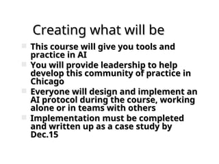 Creating what will be
Creating what will be
 This course will give you tools and
This course will give you tools and
practice in AI
practice in AI
 You will provide leadership to help
You will provide leadership to help
develop this community of practice in
develop this community of practice in
Chicago
Chicago
 Everyone will design and implement an
Everyone will design and implement an
AI protocol during the course, working
AI protocol during the course, working
alone or in teams with others
alone or in teams with others
 Implementation must be completed
Implementation must be completed
and written up as a case study by
and written up as a case study by
Dec.15
Dec.15
 