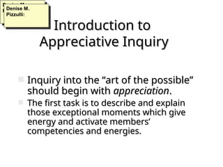 Introduction to
Introduction to
Appreciative Inquiry
Appreciative Inquiry
 Inquiry into the “art of the possible”
Inquiry into the “art of the possible”
should begin with
should begin with appreciation
appreciation.
.
 The first task is to describe and explain
The first task is to describe and explain
those exceptional moments which give
those exceptional moments which give
energy and activate members’
energy and activate members’
competencies and energies.
competencies and energies.
Denise M.
Pizzulli:
Denise M.
Pizzulli:
 