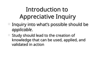 Introduction to
Introduction to
Appreciative Inquiry
Appreciative Inquiry
 Inquiry into what’s possible should be
Inquiry into what’s possible should be
applicable
applicable.
.
 Study should lead to the creation of
Study should lead to the creation of
knowledge that can be used, applied, and
knowledge that can be used, applied, and
validated in action
validated in action
 