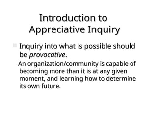 Introduction to
Introduction to
Appreciative Inquiry
Appreciative Inquiry
 Inquiry into what is possible should
Inquiry into what is possible should
be
be provocative
provocative.
.
An organization/community is capable of
An organization/community is capable of
becoming more than it is at any given
becoming more than it is at any given
moment, and learning how to determine
moment, and learning how to determine
its own future.
its own future.
 