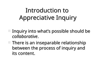 Introduction to
Introduction to
Appreciative Inquiry
Appreciative Inquiry
 Inquiry into what’s possible should be
Inquiry into what’s possible should be
collaborative
collaborative.
.
 There is an inseparable relationship
There is an inseparable relationship
between the process of inquiry and
between the process of inquiry and
its content.
its content.
 