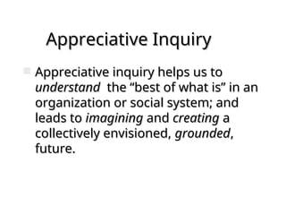 Appreciative Inquiry
Appreciative Inquiry
 Appreciative inquiry helps us to
Appreciative inquiry helps us to
understand
understand the “best of what is” in an
the “best of what is” in an
organization or social system; and
organization or social system; and
leads to
leads to imagining
imagining and
and creating
creating a
a
collectively envisioned,
collectively envisioned, grounded
grounded,
,
future.
future.
 
