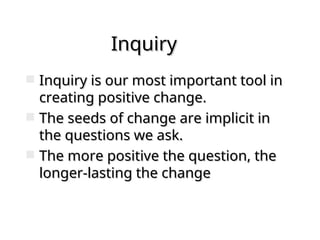 Inquiry
Inquiry
 Inquiry is our most important tool in
Inquiry is our most important tool in
creating positive change.
creating positive change.
 The seeds of change are implicit in
The seeds of change are implicit in
the questions we ask.
the questions we ask.
 The more positive the question, the
The more positive the question, the
longer-lasting the change
longer-lasting the change
 