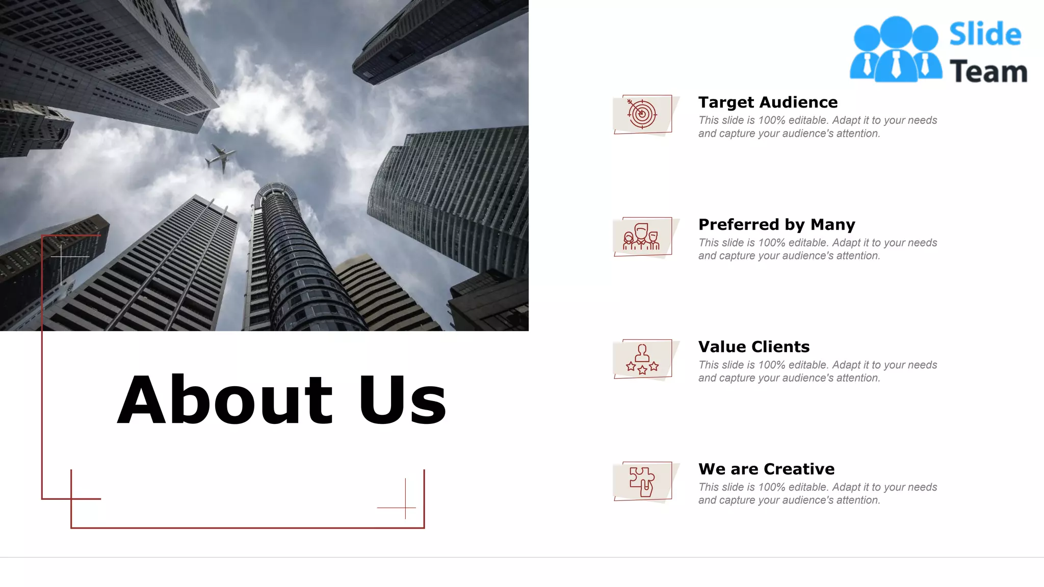 About Us
32
Target Audience
This slide is 100% editable. Adapt it to your needs
and capture your audience's attention.
We are Creative
This slide is 100% editable. Adapt it to your needs
and capture your audience's attention.
Value Clients
This slide is 100% editable. Adapt it to your needs
and capture your audience's attention.
Preferred by Many
This slide is 100% editable. Adapt it to your needs
and capture your audience's attention.
 