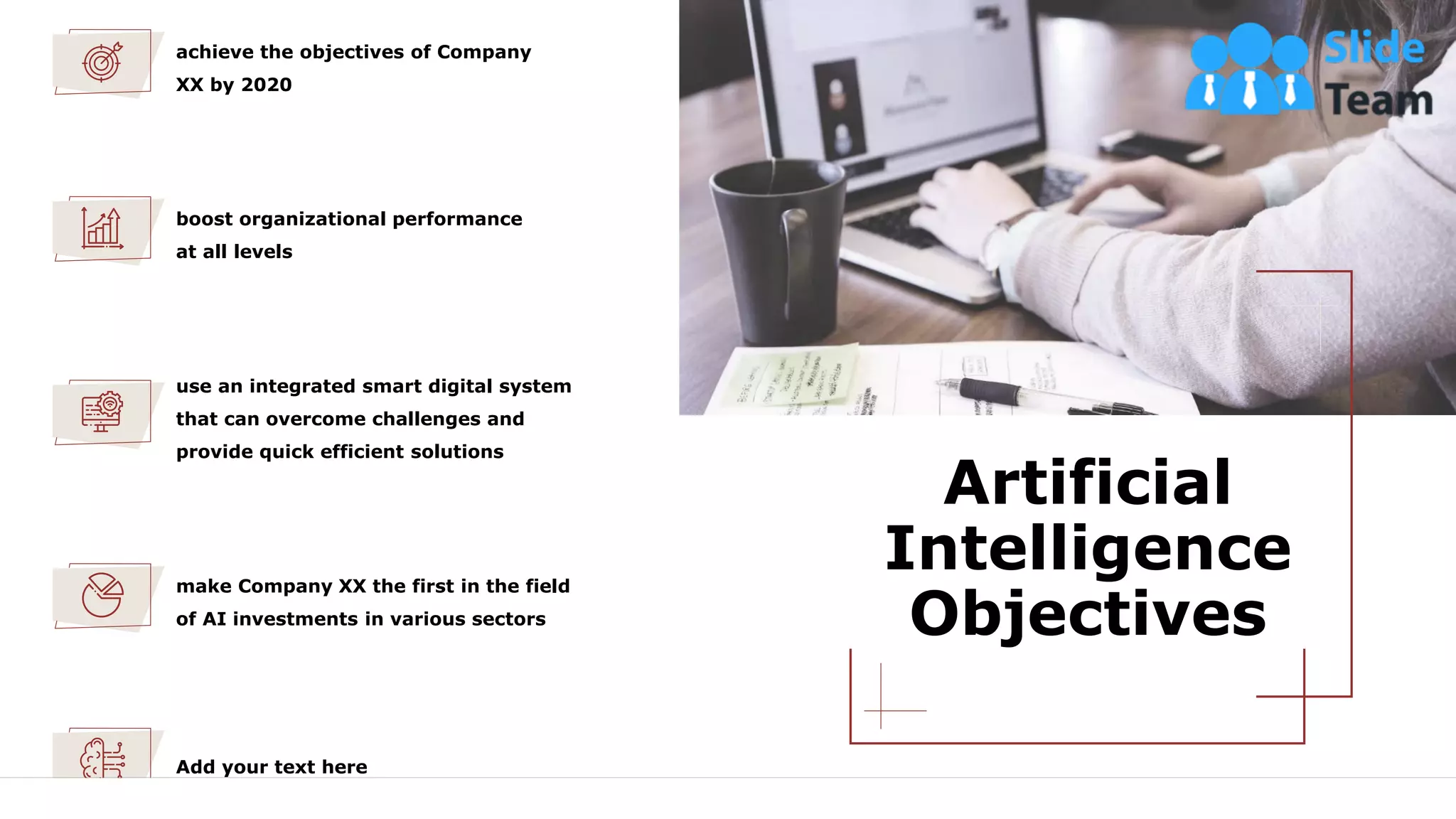 Artificial
Intelligence
Objectives
4
use an integrated smart digital system
that can overcome challenges and
provide quick efficient solutions
boost organizational performance
at all levels
achieve the objectives of Company
XX by 2020
make Company XX the first in the field
of AI investments in various sectors
Add your text here
This slide is 100% editable. Adapt it to your needs and capture your audience's attention.
 