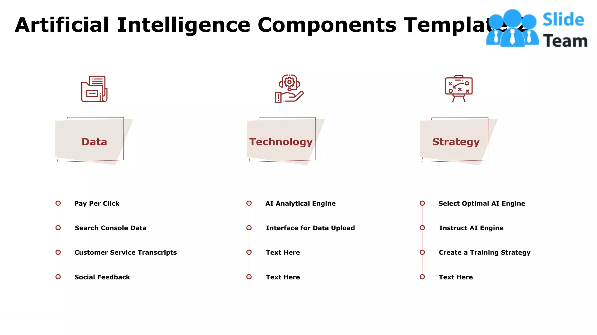 Artificial Intelligence Components Template 2
6
Data
Pay Per Click
Search Console Data
Customer Service Transcripts
Social Feedback
Technology
AI Analytical Engine
Interface for Data Upload
Text Here
Text Here
Strategy
Select Optimal AI Engine
Instruct AI Engine
Create a Training Strategy
Text Here
This slide is 100% editable. Adapt it to your needs and capture your audience's attention.
 