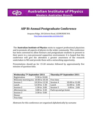 AIP Bi-Annual Postgraduate Conference
Anapana Ridge, 38 Gilchrist Road, LESMURDIE WA
http://www.anapanaridge.com/index.html

The Australian Institute of Physics exists to support professional physicists
and to promote all aspects of physics to the wider community. This conference
has been convened to allow honours and postgraduate students to present to
their peers in a non-pressured supportive environment. It is hoped that this
conference will give the attendees a greater awareness of the research
undertaken in WA and provide them with a networking opportunity.
Presentations should go for 15-20 minutes followed by approximately five
minutes of question time.

Wednesday 7th September 2011
Registration
9:30 to 10:00
Welcome morning tea 10:00 to 10:30
Session 1
10:30 to 12:30
Lunch
12:30 to 1:30
Session 2
1:30 to 3:00
Afternoon tea
3:00 to 3:30
Session 3
3:30 to 5:00
Dinner
Free time

Thursday 8th September 2011
Free time
Session 4
10:00 to 12:00
Lunch
12:00 to 1:00
Session 5
1:00 to 2:00
Pack-up and go home

Abstracts for this conference are organised alphabetically by surname

 