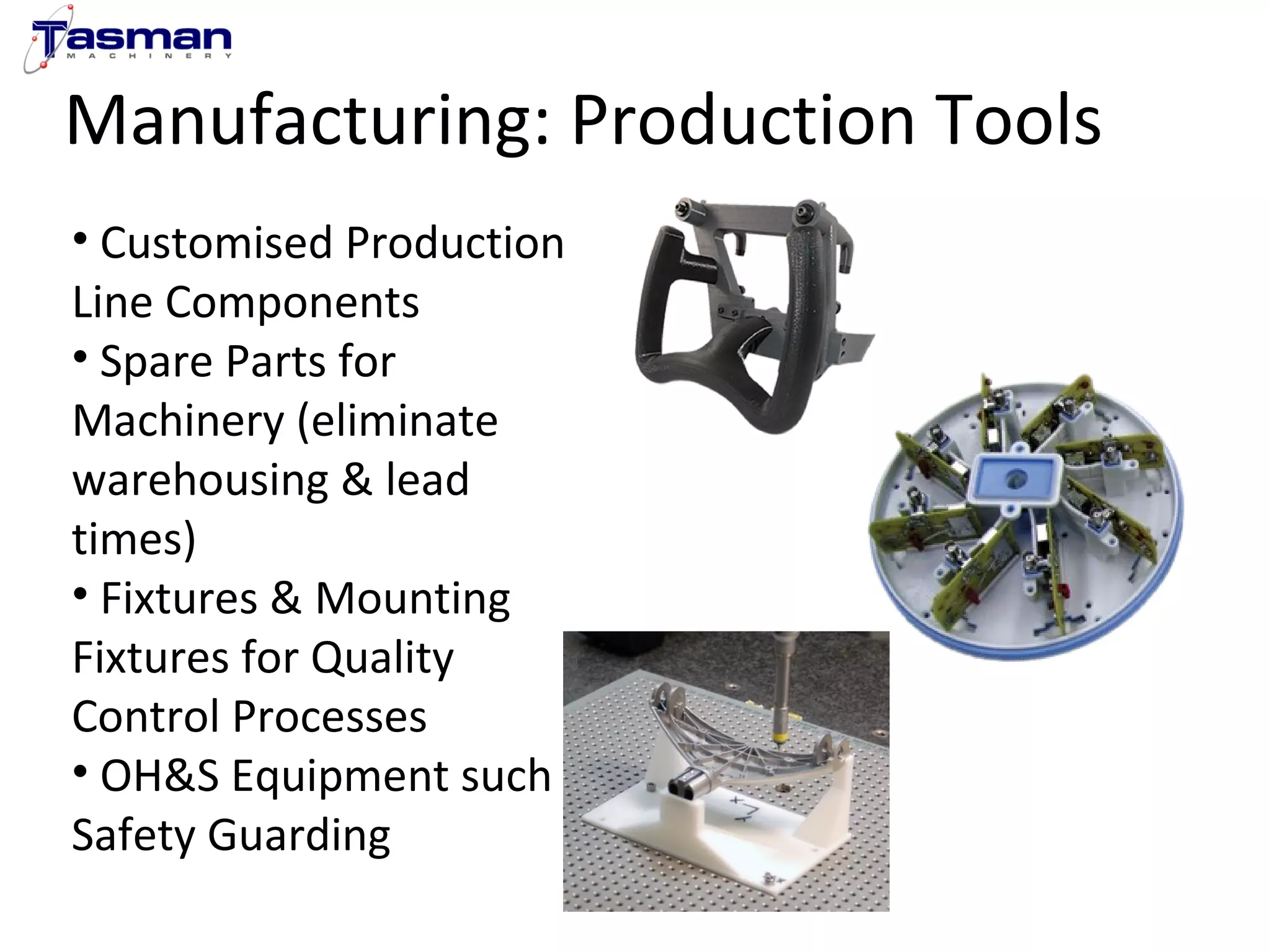 Manufacturing: Production Tools 
• Customised Production 
Line Components 
• Spare Parts for 
Machinery (eliminate 
warehousing & lead 
times) 
• Fixtures & Mounting 
Fixtures for Quality 
Control Processes 
• OH&S Equipment such as 
Safety Guarding 
 