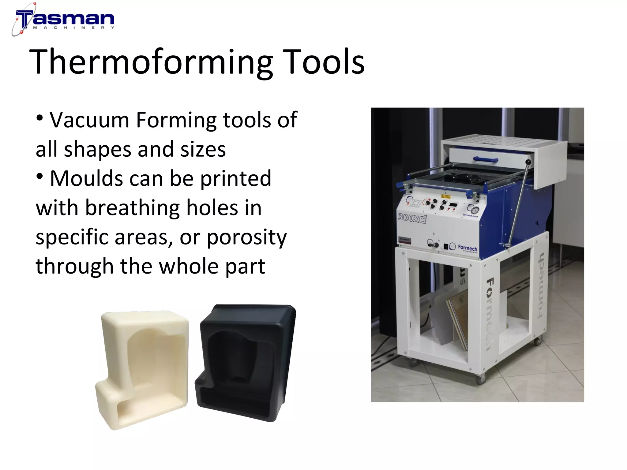 Thermoforming Tools 
• Vacuum Forming tools of 
all shapes and sizes 
• Moulds can be printed 
with breathing holes in 
specific areas, or porosity 
through the whole part 
 