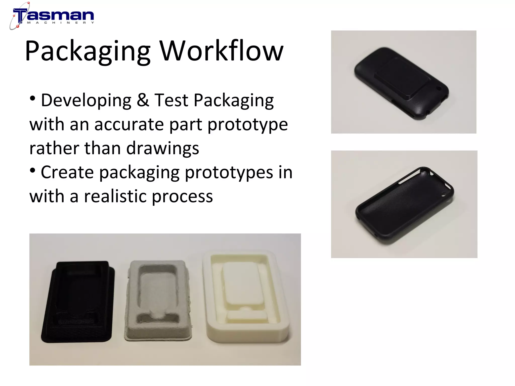 Packaging Workflow 
• Developing & Test Packaging 
with an accurate part prototype 
rather than drawings 
• Create packaging prototypes in 
with a realistic process 
 