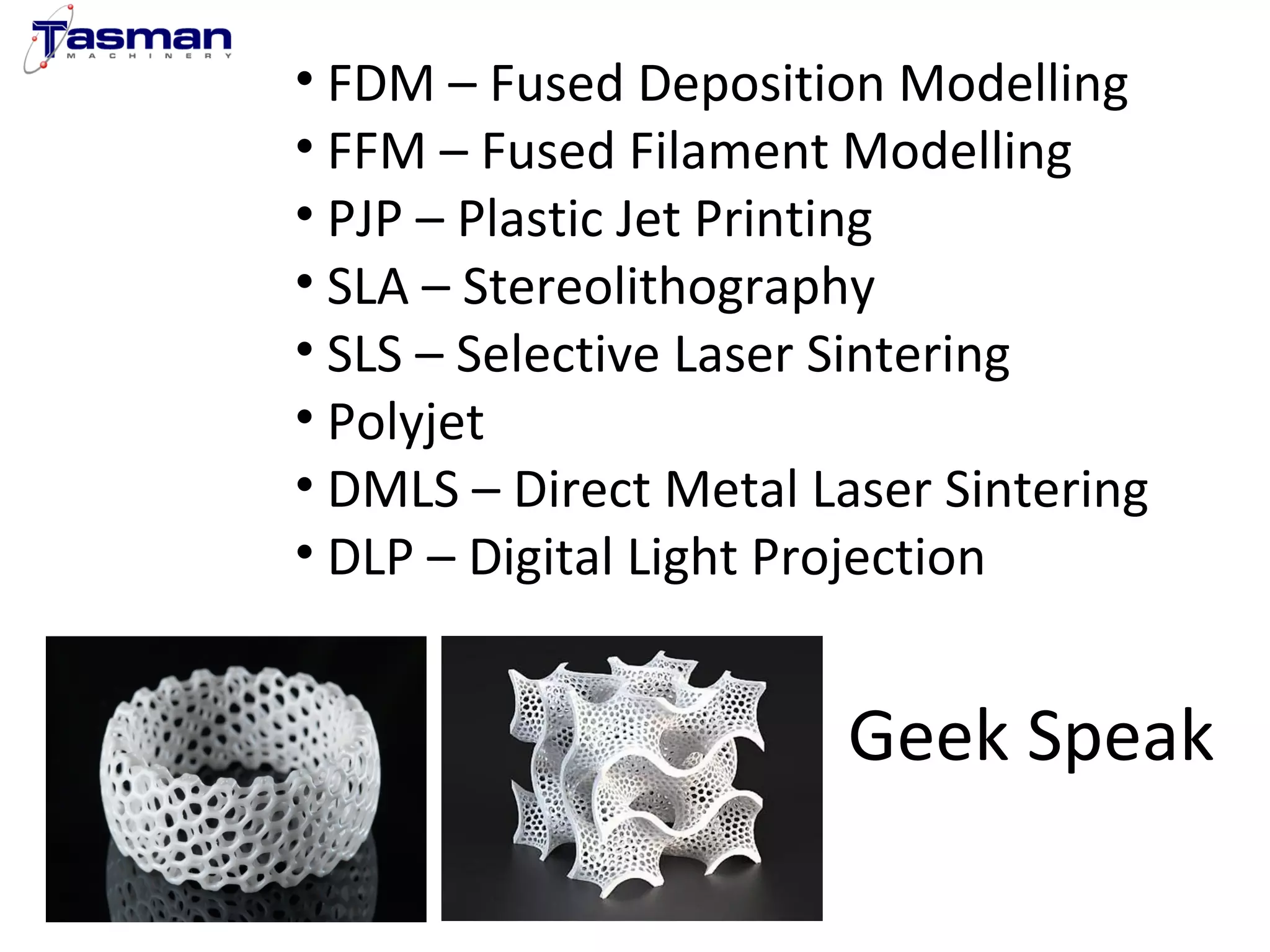 • FDM – Fused Deposition Modelling 
• FFM – Fused Filament Modelling 
• PJP – Plastic Jet Printing 
• SLA – Stereolithography 
• SLS – Selective Laser Sintering 
• Polyjet 
• DMLS – Direct Metal Laser Sintering 
• DLP – Digital Light Projection 
Geek Speak 
 