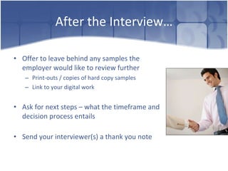 After the Interview… Offer to leave behind any samples the employer would like to review further Print-outs / copies of hard copy samples Link to your digital work Ask for next steps – what the timeframe and decision process entails Send your interviewer(s) a thank you note 