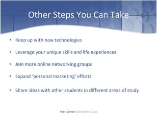 Other Steps You Can Take Keep up with new technologies Leverage your unique skills and life experiences Join more online networking groups Expand ‘personal marketing’ efforts Share ideas with other students in different areas of study Nora Connor   &   Christopher R. Evans 
