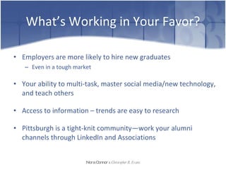 What’s Working in Your Favor? Employers are more likely to hire new graduates Even in a tough market Your ability to multi-task, master social media/new technology, and teach others Access to information – trends are easy to research Pittsburgh is a tight-knit community—work your alumni channels through LinkedIn and Associations Nora Connor   &   Christopher R. Evans 