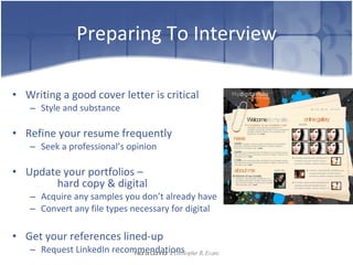 Preparing To Interview Writing a good cover letter is critical Style and substance Refine your resume frequently Seek a professional’s opinion Update your portfolios –  hard copy & digital Acquire any samples you don’t already have  Convert any file types necessary for digital Get your references lined-up Request LinkedIn recommendations Nora Connor   &   Christopher R. Evans 