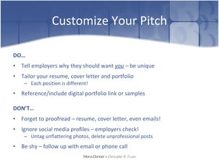 Customize Your Pitch DO… Tell employers why they should want  you  –  be unique Tailor your resume, cover letter and portfolio Each position is different!  Reference/include digital portfolio link or samples  DON’T… Forget to proofread – resume, cover letter, even emails!  Ignore social media profiles – employers check! Untag unflattering photos, delete unprofessional posts Be shy – follow up with email or phone call Nora Connor   &   Christopher R. Evans 