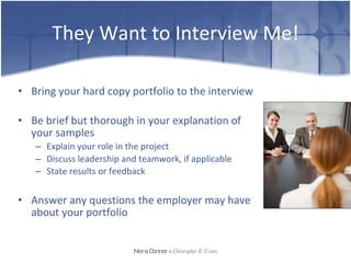They Want to Interview Me! Bring your hard copy portfolio to the interview Be brief but thorough in your explanation of your samples Explain your role in the project  Discuss leadership and teamwork, if applicable  State results or feedback   Answer any questions the employer may have about your portfolio Nora Connor   &   Christopher R. Evans 