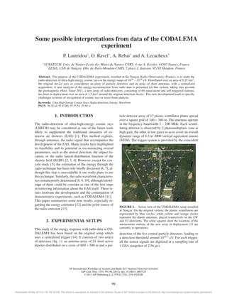 Some possible interpretations from data of the CODALEMA 
experiment 
P. Lautridou∗, O. Ravel∗, A. Rebai∗ and A. Lecacheux† 
∗SUBATECH, Univ. de Nantes-Ecole des Mines de Nantes-CNRS, 4 rue A. Kastler, 44307 Nantes, France. 
†LESIA, USN de Nançay, Obs. de Paris-Meudon-CNRS, 5 place J. Janssen, 92195 Meudon, France. 
Abstract. The purpose of the CODALEMA experiment, installed at the Nançay Radio Observatory (France), is to study the 
radio-detection of ultra-high-energy cosmic rays in the energy range of 1016−1018 eV. Distributed over an area of 0.25 km2, 
the original device uses in coincidence an array of particle detectors and an array of short antennas, with a centralized 
acquisition. A new analysis of the energy-reconstruction from radio data is presented for this system, taking into account 
the geomagnetic effect. Since 2011, a new array of radio-detectors, consisting of 60 stand-alone and self-triggered stations, 
has been in deployment over an area of 1.5 km2 around the original detection device. This new development leads to specific 
challenges in terms of recognition of cosmic rays or wave-front analysis. 
Keywords: Ultra-High Energy Cosmic Rays; Radio-detection; Energy; Wavefront 
PACS: 96.50.sd; 95.85.Bh; 95.55.Vj: 29.40.-n 
1. INTRODUCTION 
The radio-detection of ultra-high-energy cosmic rays 
(UHECR) may be considered as one of the future tools 
likely to supplement the traditional measures of ex-tensive 
air showers (EAS) [1]. This method exploits, 
through antennas, the radio signal that accompanies the 
development of the EAS. Many results have highlighted 
its feasibility and its potential in reconstructing several 
parameters, such as the arrival direction, the impact lo-cation, 
or the radio lateral-distribution function of the 
electric field (RLDF) [2, 3, 4]. However, except for a re-cent 
study [5], the estimation of the energy through the 
radio technique has been only briefly discussed [6, 7], al-though 
this step is unavoidable if one really plans to use 
this technique. Similarly, the radio wavefront characteris-tics 
remain poorly determined [8, 9, 10], although knowl-edge 
of them could be consider as one of the first steps 
in retrieving information about the EAS itself. These is-sues 
motivate the development and the continuation of 
demonstrative experiments, such as CODALEMA [11]. 
This paper summarizes some new results, especially re-garding 
the energy estimator [12] and the point source of 
the radio emission [13]. 
2. EXPERIMENTAL SETUPS 
This study of the energy response with radio data in CO-DALEMA 
has been based on the original setup which 
uses a centralized trigger [14]. It consists of two arrays 
of detectors (fig. 1): an antenna array of 24 short active 
dipoles distributed on a cross of 600×500 m and a par-ticle 
detector array of 17 plastic scintillator plates spread 
over a square grid of 340×340 m. The antennas operate 
in the frequency bandwidth 1−200 MHz. Each scintil-lating 
detector is observed by 2 photomultipliers (one at 
high gain, the other at low gain) so as to cover an overall 
dynamic range of 0.3 to 3000 vertical equivalent muons 
(VEM). The trigger system is provided by the coincident 
FIGURE 1. Aerial view of the CODALEMA setup installed 
at Nançay. On the original system, the plastic scintillators are 
represented by blue circles, while yellow and orange circles 
represent the dipole antennas, placed respectively in the EW 
and NS directions. The white squares show the locations of the 
autonomous stations of the new array in deployment (33 are 
currently in operation). 
detection of the five central particle detectors, leading to 
a detection threshold around 1015.7 eV. For each trigger, 
all the sensor signals are digitized at a sampling rate of 
1 GS/s (snapshot of 2.56 μs). 
5th International Workshop on Acoustic and Radio EeV Neutrino Detection Activities 
AIP Conf. Proc. 1535, 99-104 (2013); doi: 10.1063/1.4807529 
© 2013 AIP Publishing LLC 978-0-7354-1159-3/$30.00 
99 
Downloaded 29 May 2013 to 134.158.25.228. This article is copyrighted as indicated in the abstract. Reuse of AIP content is subject to the terms at: http://proceedings.aip.org/about/rights_permissions 
 