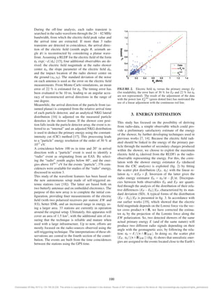 During the off-line analysis, each radio transient is 
searched in the radio waveform through the 24−82 MHz 
bandwidth, from which the electric-field peak value and 
the arrival time are extracted. If more than 3 radio 
transients are detected in coincidence, the arrival direc-tion 
of the electric field (zenith angle θ, azimuth an-gle 
φ) is reconstructed by considering a planar wave-front. 
Assuming a RLDF for the electric field of the form 
ε0 exp(−d/d0) [15], four additional observables are de-rived: 
the electric field magnitude at the radio shower 
center ε0, the slope parameter of the electric field d0, 
and the impact location of the radio shower center on 
the ground (x0, y0). The standard deviation of the noise 
on each antenna is used as the error on the electric field 
measurements. From Monte-Carlo simulations, an mean 
error of 22 % is estimated for ε0. The timing error has 
been evaluated to be 10 ns, leading to an angular accu-racy 
of reconstructed arrival directions in the range of 
one degree. 
Meanwhile, the arrival direction of the particle front (as-sumed 
planar) is computed from the relative arrival time 
of each particle detector, and an analytical NKG lateral 
distribution [16] is adjusted on the measured particle 
densities in the shower frame. If the shower core posi-tion 
falls inside the particle detector array, the event is re-ferred 
to as “internal” and an adjusted NKG distribution 
is used to deduce the primary energy using the constant-intensity 
cut (CIC) method [17]. This processing leads 
to a “particle” energy resolution of the order of 30 % at 
1017 eV. 
A coincidence below 100 ns in time and 20◦ in arrival 
direction with a “particle” event is used to identify a 
“radio” event as originating from an EAS. By select-ing 
the “radio” zenith angles below 60◦, and the ener-gies 
above 1016.7 eV for the events “particle”, 376 coin-cidences 
were available for studies of the “radio” energy, 
discussed in section 3. 
This study of the wavefront features has been based on 
the new autonomous setup made of self-triggered an-tenna 
stations (see [18]). The latter are based both on 
two butterfy antennas and on embedded electronics. The 
purpose of this new array is to complete the initial con-figuration, 
providing finer measurements of the electric 
field (with two polarized receivers per station: EW and 
NS), better SNR, and an increased range in energy, us-ing 
a larger area. 33 stations are currently in operation 
around the original setup. Ultimately, this apparatus will 
cover an area of 1.5 km2, with the additional aim of en-suring 
that the technique is reliable and mature when 
used with a large infrastructure. Up to now, efforts are 
mostly focused on the radio-sources observed using the 
self-triggering technique. The interpretations of these ob-servations 
are central to the fourth section of the contri-bution. 
The events are built from the time coincidences 
between the stations using the GPS time. 
FIGURE 2. Electric field ε0 versus the primary energy EP 
(for readability, the error bars of 30 % for EP and 22 % for ε0 
are not represented). The result of the adjustment of the data 
with the power law E1.03 
P (green dotted line) has motivated the 
use of a linear adjustment with the continuous red line. 
3. ENERGY ESTIMATION 
This study has focused on the possibility of deriving 
from radio-data, a simple observable which could pro-vide 
a preliminary satisfactory estimate of the energy 
of the shower, by further developing techniques used in 
previous works [7, 14]. Because the electric field radi-ated 
should be linked to the energy of the primary par-ticle 
through the number of secondary charges produced 
within the shower, we choose to exploit the maximum 
electric field ε0 (derived from the RLDF) as the radio-observable 
representing the energy. For this, the corre-lation 
with the shower energy estimator EP (deduced 
from the CIC analysis) is exploited (fig. 2) by fitting 
the scatter plot distribution (EP, ε0) with the linear re-lation 
ε0 = α EP + β. Inversion of the latter gives the 
radio energy estimator E0 = ε0/α − β/α. Discrepan-cies 
between both observables E0 and EP are quanti-fied 
through the analysis of the distribution of their rela-tive 
differences (EP −E0)/EP, characterized by its stan-dard 
deviation (SD). A typical forms of the distribution 
(EP −E0)/EP is presented in fig. 3. In accordance with 
our earlier works [19], which showed that the electric 
field magnitude depends on the Lorenz force via the vec-tor 
cross product v ∧ B, we have corrected the estima-tor 
ε0 by the projection of the Lorentz force along the 
EW polarization. So, two detected showers of the same 
actual primary energy E (and of the same nature) will 
produce two different radio signals depending on their 
angle with the geomagnetic axis, by following the rela-tion: 
ε0 = E/|(v ∧ B)EW |. In doing so, the scatter plot 
(EP, ε0/|(v∧B)EW |) (fig. 4) shows that unrealistic ener-gies 
are assigned to the events located close to the Earth’s 
100 
Downloaded 29 May 2013 to 134.158.25.228. This article is copyrighted as indicated in the abstract. Reuse of AIP content is subject to the terms at: http://proceedings.aip.org/about/rights_permissions 
 