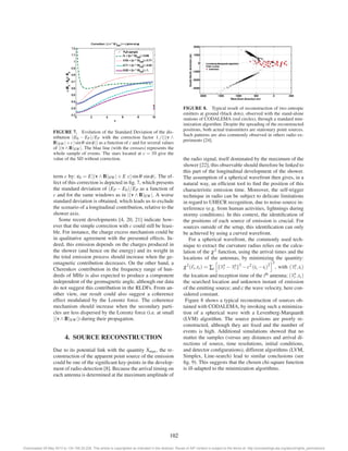 FIGURE 7. Evolution of the Standard Deviation of the dis-tribution 
(E0 − EP)/EP with the correction factor 1./(|(v ∧ 
B)EW |+c | sinθ sinφ|) as a function of c and for several values 
of |(v∧B)EW |. The blue line (with the crosses) represents the 
whole sample of events. The stars located at c = 10 give the 
value of the SD without correction. 
term c by: ε0 = E|(v∧B)EW |+E c| sinθ sinφ|. The ef-fect 
of this correction is depicted in fig. 7, which presents 
the standard deviation of (EP −E0)/EP as a function of 
c and for the same windows as in |(v∧B)EW |. A worse 
standard deviation is obtained, which leads us to exclude 
the scenario of a longitudinal contribution, relative to the 
shower axis. 
Some recent developments [4, 20, 21] indicate how-ever 
that the simple correction with c could still be feasi-ble. 
For instance, the charge excess mechanism could be 
in qualitative agreement with the presented effects. In-deed, 
this emission depends on the charges produced in 
the shower (and hence on the energy) and its weight in 
the total emission process should increase when the ge-omagnetic 
contribution decreases. On the other hand, a 
Cherenkov contribution in the frequency range of hun-dreds 
of MHz is also expected to produce a component 
independent of the geomagnetic angle, although our data 
do not suggest this contribution in the RLDFs. From an-other 
view, our result could also suggest a coherence 
effect modulated by the Lorentz force. The coherence 
mechanism should increase when the secondary parti-cles 
are less dispersed by the Lorentz force (i.e. at small 
|(v∧B)EW |) during their propagation. 
4. SOURCE RECONSTRUCTION 
Due to its potential link with the quantity Xmax, the re-construction 
of the apparent point source of the emission 
could be one of the significant key-points in the develop-ment 
of radio-detection [8]. Because the arrival timing on 
each antenna is determined at the maximum amplitude of 
FIGURE 8. Typical result of reconstruction of two entropic 
emitters at ground (black dots), observed with the stand-alone 
stations of CODALEMA (red circles), through a standard min-imization 
algorithm. Despite the spreading of the reconstructed 
positions, both actual transmitters are stationary point sources. 
Such patterns are also commonly observed in others radio ex-periments 
[24]. 
the radio signal, itself dominated by the maximum of the 
shower [22], this observable should therefore be linked to 
this part of the longitudinal development of the shower. 
The assumption of a spherical wavefront then gives, in a 
natural way, an efficient tool to find the position of this 
characteristic emission time. Moreover, the self-trigger 
technique in radio can be subject to delicate limitations 
in regard to UHECR recognition, due to noise-source in-terference 
(e.g. from human activities, lightnings during 
stormy conditions). In this context, the identification of 
the positions of each source of emission is crucial. For 
sources outside of the setup, this identification can only 
be achieved by using a curved wavefront. 
For a spherical wavefront, the commonly used tech-nique 
to extract the curvature radius relies on the calcu-lation 
of the χ2 function, using the arrival times and the 
locations of the  
antennas, by minimizing  
the quantity: 
2 
χ2(rs, ts) = Σi 
−−−2−c2 (ts−ti)2 
s i , with ( 
r 
→r 
→−→r 
i , ti) 
−→r 
s , ts) 
the location and reception time of the ith antenna; ( 
the searched location and unknown instant of emission 
of the emitting source; and c the wave velocity, here con-sidered 
constant. 
Figure 8 shows a typical reconstruction of sources ob-tained 
with CODALEMA, by invoking such a minimiza-tion 
of a spherical wave with a Levenberg-Marquardt 
(LVM) algorithm. The source positions are poorly re-constructed, 
although they are fixed and the number of 
events is high. Additional simulations showed that no 
matter the samples (versus any distances and arrival di-rections 
of source, time resolutions, initial conditions, 
and detector configurations), different algorithms (LVM, 
Simplex, Line-search) lead to similar conclusions (see 
fig. 9). This suggests that the chosen chi-square function 
is ill-adapted to the minimization algorithms. 
102 
Downloaded 29 May 2013 to 134.158.25.228. This article is copyrighted as indicated in the abstract. Reuse of AIP content is subject to the terms at: http://proceedings.aip.org/about/rights_permissions 
 
