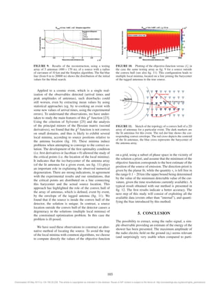 FIGURE 9. Results of the reconstruction, using a testing 
array of 5 antennas (400×170 m), of a source with a radius 
of curvature of 10 km and the Simplex algorithm. The flat blue 
line (from 0 m to 20000 m) shows the distribution of the initial 
values for the blind search. 
Applied to a cosmic event, which is a single real-ization 
of the observables detected (arrival times and 
peak amplitudes of antennas), such drawbacks could 
still worsen, even by extracting mean values by using 
statistical approaches (eg. by re-cooking an event with 
some new values of arrival times, using the experimental 
errors). To understand the observations, we have under-taken 
to study the main features of this χ2 function [23]. 
Using the criterion of Sylvester [25] and the analysis 
of the principal minors of the Hessian matrix (second 
derivatives), we found that the χ2 function is not convex 
on small domains, and thus is likely to exhibit several 
local minima, according to source positions relative to 
the antenna location (fig. 10). These minima induce 
problems when attempting to converge to the correct so-lution. 
The development of the first optimality condition 
(i.e. first derivatives or Jacobian = 0) allowed the study of 
the critical points (i.e. the location of the local minima). 
It indicates that the iso-barycenter of the antenna array 
(of the lit antennas for a given event, see fig. 11) plays 
an important role in explaining the observed numerical 
degeneration. There are strong indications, in agreement 
with the experimental results and our simulations, that 
the critical points are distributed on a line connecting 
this barycenter and the actual source location. This 
approach has highlighted the role of the convex hull of 
the array of antennas, which is defined, event by event, 
by the envelope of the tagged antenna (fig. 11). We 
found that if the source is inside the convex hull of the 
detector, the solution is unique. In contrast, a source 
location outside the convex hull of the detector causes a 
degeneracy in the solutions (multiple local minima) of 
the constrained optimization problem. In this case the 
problem is ill-posed. 
We have used these observations to construct an alter-native 
method of locating the source. To avoid the trap 
of the local minima with common algorithms, we choose 
to compute directly the values of the objective function 
FIGURE 10. Plotting of the objective-function versus |rs| in 
the case the same testing array as fig. 9 for a source outside 
the convex hull (see also fig. 11). This configuration leads to 
multiple local minima, located on a line joining the barycenter 
of the tagged antennas to the true source. 
FIGURE 11. Sketch of the topology of a convex hull of a 2D 
array of antennas for a particular event. The dark markers are 
the lit antennas for this event. The red dot line shows the cor-responding 
convex envelope. The red cross depicts the centroid 
of the lit antennas, the blue cross represents the barycenter of 
the antenna array. 
on a grid, using a subset of phase space in the vicinity of 
the solution a priori, and assume that the minimum of the 
objective function corresponds to the best estimate of the 
position of the source of emission. The direction-priori is 
given by the planar fit, while the quantity rs is left free in 
the range 0.1−20 km (the upper bound being determined 
by the value of the minimum detectable value of the cur-vature, 
given the time resolutions currently available). A 
typical result obtained with our method is presented in 
fig. 12. The first results indicate a better accuracy. The 
next step of this study will consist of exploiting all the 
available data (events other than internal), and quanti-fying 
the bias introduced by this method. 
5. CONCLUSION 
The possibility to extract, using the radio signal, a sim-ple 
observable providing an estimate of the energy of the 
shower has been presented. The maximum amplitude of 
the radio electric field on the ground (ε0) seems relevant 
(and surprisingly very usable when compared to parti- 
103 
Downloaded 29 May 2013 to 134.158.25.228. This article is copyrighted as indicated in the abstract. Reuse of AIP content is subject to the terms at: http://proceedings.aip.org/about/rights_permissions 
 