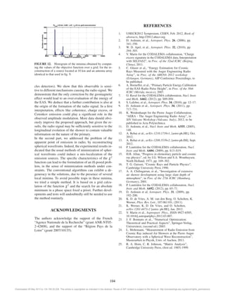 FIGURE 12. Histogram of the minima obtained by comput-ing 
the values of the objective function over a grid, for the re-construction 
of a source located at 10 km and an antenna array 
identical to that used in fig. 9. 
cles detectors). We show that this observable is sensi-tive 
to different mechanisms causing the radio signal.We 
demonstrate that the only correction by the geomagnetic 
effect would lead to an over-evaluation of the energy of 
the EAS. We deduce that a further contribution is also at 
the origin of the formation of the radio signal. In a first 
interpretation, effects like coherence, charge excess, or 
Cerenkov emission could play a significant role in the 
observed amplitude modulation. More data should obvi-ously 
improve the proposed approach, but given the re-sults, 
the radio signal may be sufficiently sensitive to the 
longitudinal evolution of the shower to contain valuable 
information on the nature of the primary. 
In the second part, we addressed the problem of the 
apparent point of emission in radio, by reconstructing 
spherical wavefronts. Indeed, the experimental results in-dicated 
that the usual methods of minimization of spher-ical 
wavefronts could induce a mis-localization of the 
emission sources. The specific characteristics of the χ2 
function can lead to the formulation of an ill-posed prob-lem, 
in the sense of minimization methods under con-straints. 
The conventional algorithms can exhibit a de-generacy 
in the solutions, due to the presence of several 
local minima. To avoid possible traps in these minima, 
we tried a simple method. It is based on a grid calcu-lation 
of the function χ2 and the search for an absolute 
minimum in a phase space fixed a priori. Further devel-opments 
and tests will undoubtedly still be needed to use 
the method routinely. 
ACKNOWLEDGMENTS 
The authors acknowledge the support of the French 
“Agence Nationale de la Recherche” (grant ANR-NT05- 
2-42808), and the support of the “Région Pays de la 
Loire” (grant 2007/10135). 
REFERENCES 
1. UHECR2012 Symposium, CERN, Feb. 2012, Book of 
abstracts, http://2012.uhecr.org. 
2. D. Ardouin, et al., Astropart. Phys. 26, (2006), pp. 
341–350. 
3. W. D. Apel, et al., Astropart. Phys. 32, (2010), pp. 
294–303. 
4. V. Marin for the CODALEMA collaboration, “Charge 
excess signature in the CODALEMA data, Interpretation 
with SELFAS2”, in Proc. of the 32nd ICRC (Beijing, 
China), 2011. 
5. C. Glaser et al., “Energy Estimation for Cosmic 
Rays Measured with the Auger Engineering Radio 
Array”, in Proc. of the ARENA 2012 workshop 
(Erlangen, Germany), AIP Conference Proceedings, to 
be published. 
6. A. Horneffer, et al., “Primary Particle Energy Calibration 
of the EAS Radio Pulse Height”, in Proc. of the 30th 
ICRC (Mérida, mexico), 2007. 
7. O. Ravel for the CODALEMA collaboration, Nucl. Instr. 
and Meth. A662, (2012), pp. S89-S94 . 
8. S. Lafebre, et al., Astropart. Phys. 34, (2010), pp. 12–17. 
9. D. Ardouin et al., Astropart. Phys. 34, (2011), pp. 
717–731. 
10. K. Weidenhaupt for the Pierre Auger Collaboration, 
“AERA - The Auger Engineering Radio Array”, in 
XIV Vulcano Workshop (Vulcano, Italy), 2012, to be 
published in Acta Polytechnica. 
11. D. Ardouin, et al., Nucl. Instr. and Meth. A555, (2005), 
148. 
12. A. Rebai et al., arXiv:1210.1739v1, [astro-ph.HE], Oct. 
2012. 
13. A. Rebai et al., arXiv:1208.3539v2, [astro-ph.IM], Sept. 
2012. 
14. P. Lautridou for the CODALEMA collaboration, Nucl. 
Instr. and Meth. A604, (2009), pp. S13–S19. 
15. H.R. Allan, “Progress in elementary particle and cosmic 
ray physics”, ed. by J.G. Wilson and S.A. Wouthuysen, 
North Holland, 1971, pp. 169–302. 
16. T. G. Gaisser, “Cosmic Rays and Particle Physics”, 
Cambridge University Press 1990. 
17. A. A. Chilingarian, et al., “Investigation of extensive 
air shower development using large slant depth of 
atmosphere”, in Proc of the 27th ICRC (Hamburg, 
Germany), 2001. 
18. P. Lautridou for the CODALEMA collaboration, Nucl. 
Instr. and Meth. A692, (2012), pp. 65–71. 
19. D. Ardouin et al, Astropart. Phys. 31, (2009), pp. 
192–200. 
20. K. D. de Vries, A. M. van den Berg, O. Scholten, K. 
Werner, Phys. Rev. Lett., 107:061101, (2011). 
21. K. Werner, K. D. De Vries, and O. Scholten, 
arXiv:1201.4471v1 [astro- ph.HE], Jan. 2012. 
22. V. Marin et al., Asptropart. Phys., ISSN 0927-6505, 
10.1016/j.astropartphys.2012.03.007. 
23. J. F. Bonnans et al., “Numerical Optimization: 
Theoretical and Practical Aspects”, Springer-Verlag, 
Universitext, (second ed.) 2003. 
24. L. Mohrmann, “Measurement of Radio Emission from 
Cosmic Ray induced Air Showers at the Pierre Auger 
Observatory with a Spherical Wave Reconstruction”, 
Masterarbeit in Physik, Univ. of Aachen, 2011. 
25. R. A. Horn, C. R. Johnson, “Matrix Analysis”, 
Cambridge University Press, (first ed. 1985) 1999. 
104 
Downloaded 29 May 2013 to 134.158.25.228. This article is copyrighted as indicated in the abstract. Reuse of AIP content is subject to the terms at: http://proceedings.aip.org/about/rights_permissions 
