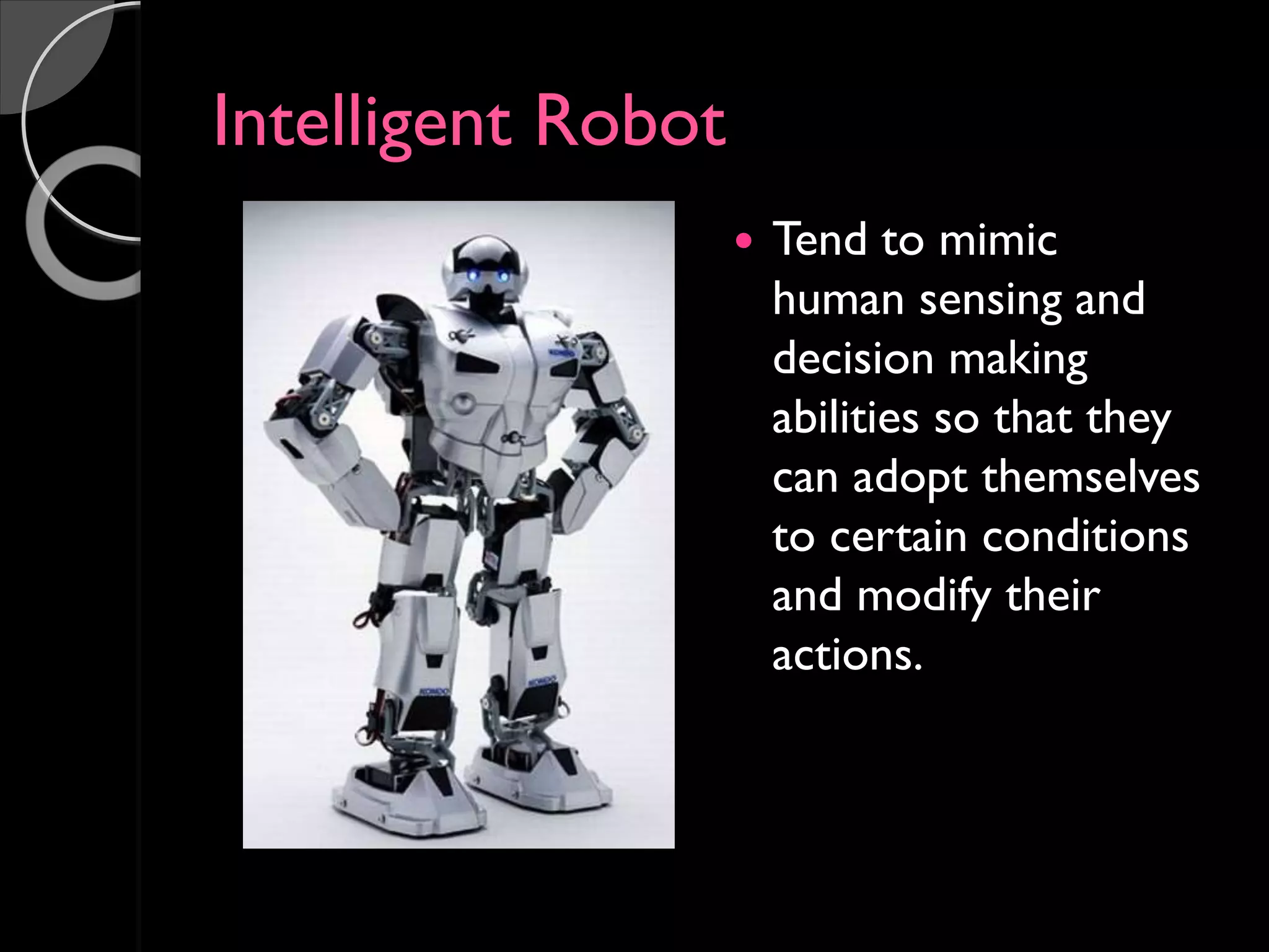 Intelligent Robot
 Tend to mimic
human sensing and
decision making
abilities so that they
can adopt themselves
to certain conditions
and modify their
actions.
 