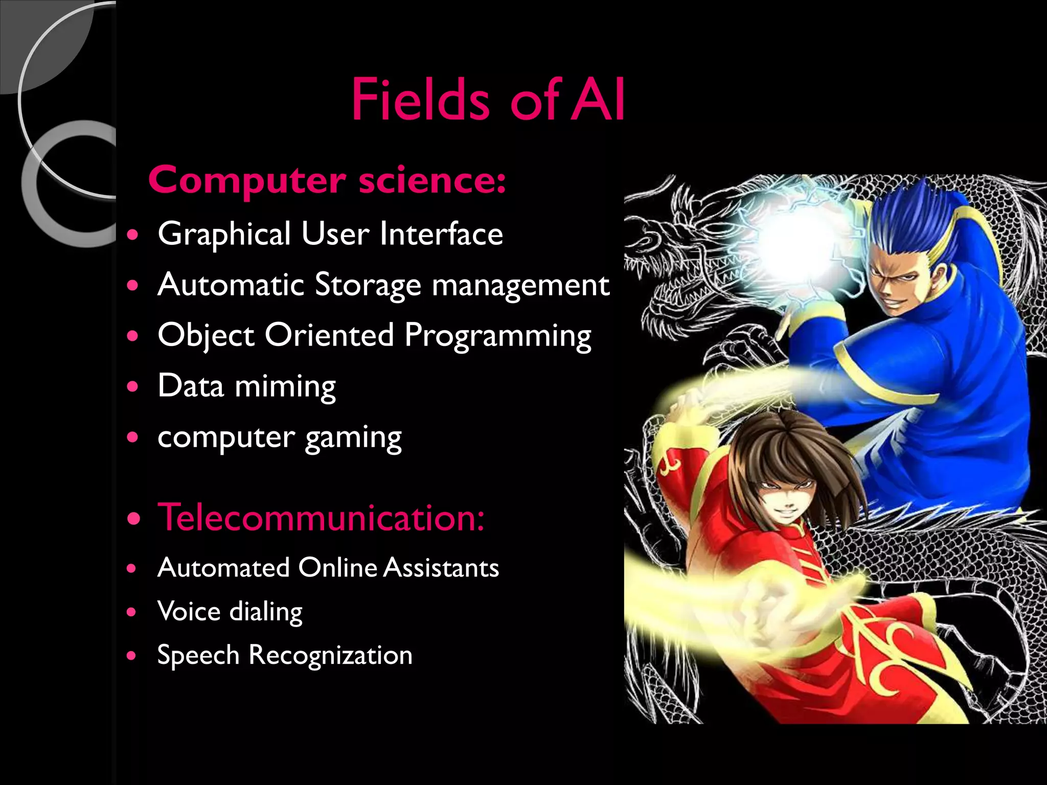Fields of AI
Computer science:
 Graphical User Interface
 Automatic Storage management
 Object Oriented Programming
 Data miming
 computer gaming
 Telecommunication:
 Automated Online Assistants
 Voice dialing
 Speech Recognization
 