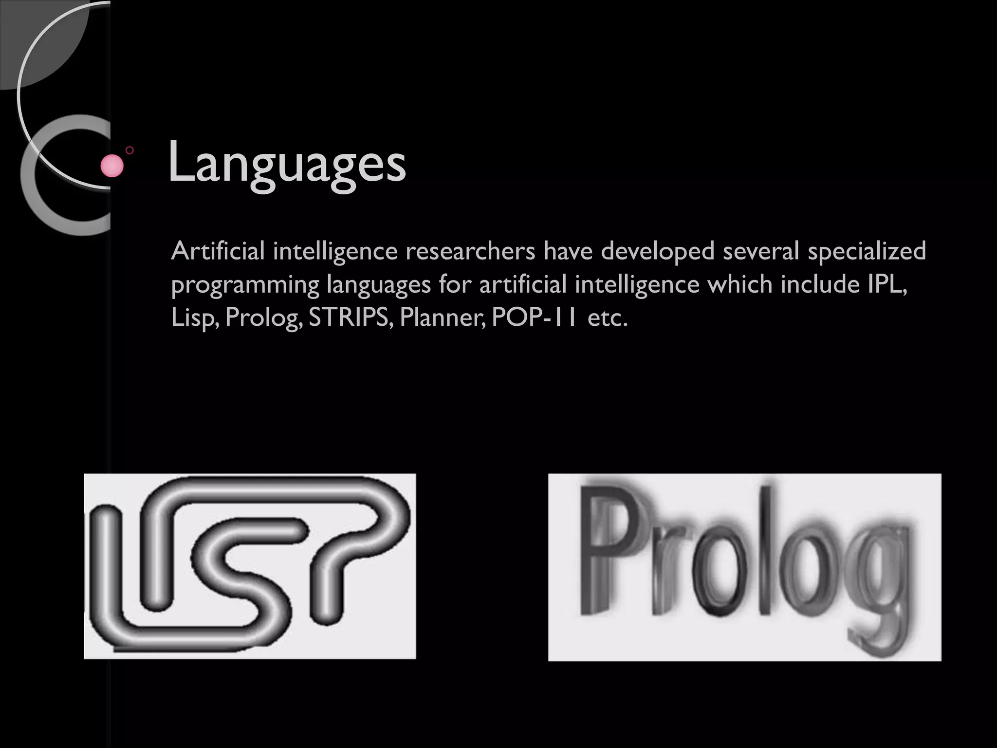 Languages
Artificial intelligence researchers have developed several specialized
programming languages for artificial intelligence which include IPL,
Lisp, Prolog, STRIPS, Planner, POP-11 etc.
 